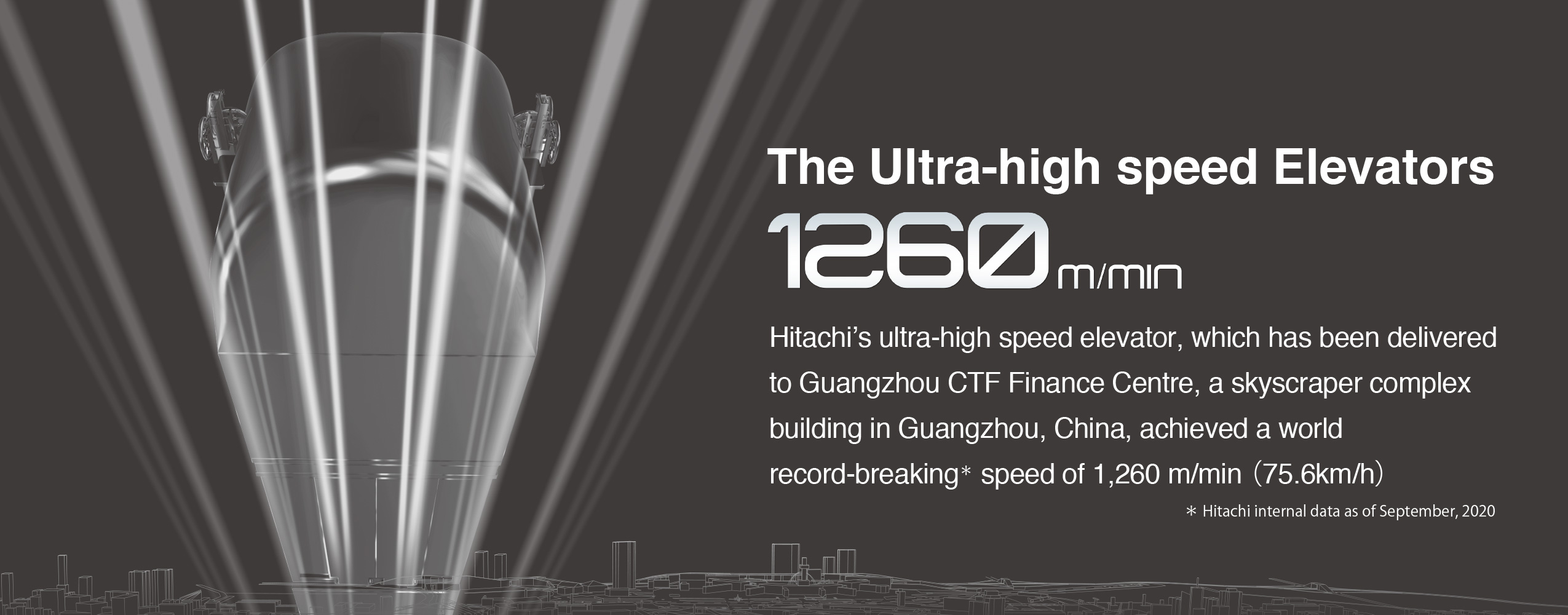 The Ultra-high speed Elevators 1260 m/min Hitachi's ultra-high speed elevator, which has been delivered to Guangzhou CTF Finance Centre, a skyscraper complex building in Guangzhou, China, achieved a world record-breaking* speed of 1,260 m/min (75.6km/h) * Hitachi internal data as of September, 2020 Advanced Technologies